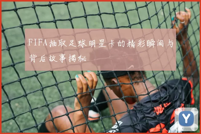 FIFA抽取足球明星卡的精彩瞬间与背后故事揭秘