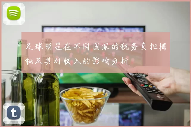 足球明星在不同国家的税务负担揭秘及其对收入的影响分析