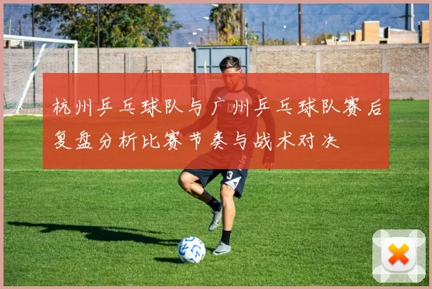 杭州乒乓球队与广州乒乓球队赛后复盘分析比赛节奏与战术对决