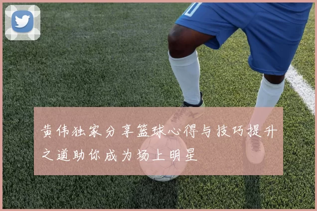 黄伟独家分享篮球心得与技巧提升之道助你成为场上明星