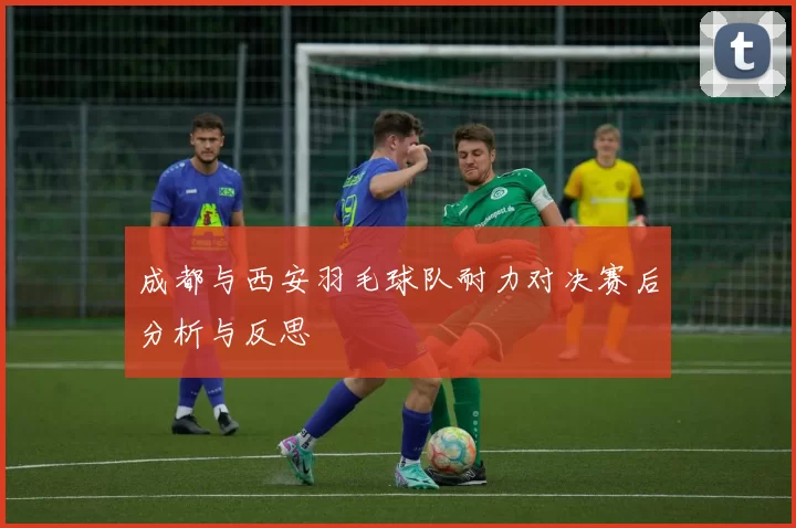 成都与西安羽毛球队耐力对决赛后分析与反思