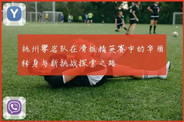 杭州攀岩队在滑板精英赛中的华丽转身与新挑战探索之路