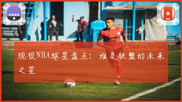 现役NBA球星盘点：谁是联盟的未来之星