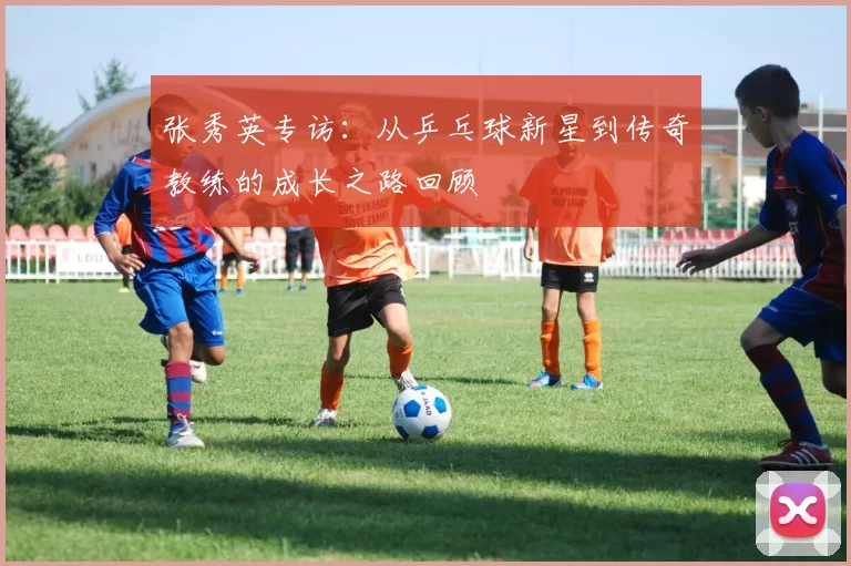 张秀英专访：从乒乓球新星到传奇教练的成长之路回顾