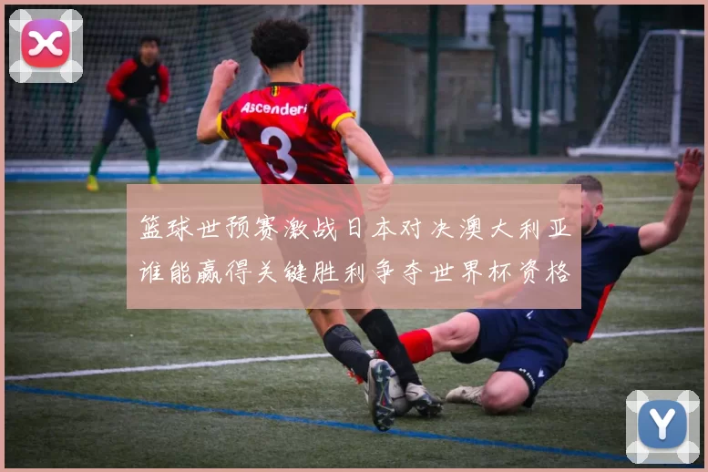 篮球世预赛激战日本对决澳大利亚谁能赢得关键胜利争夺世界杯资格