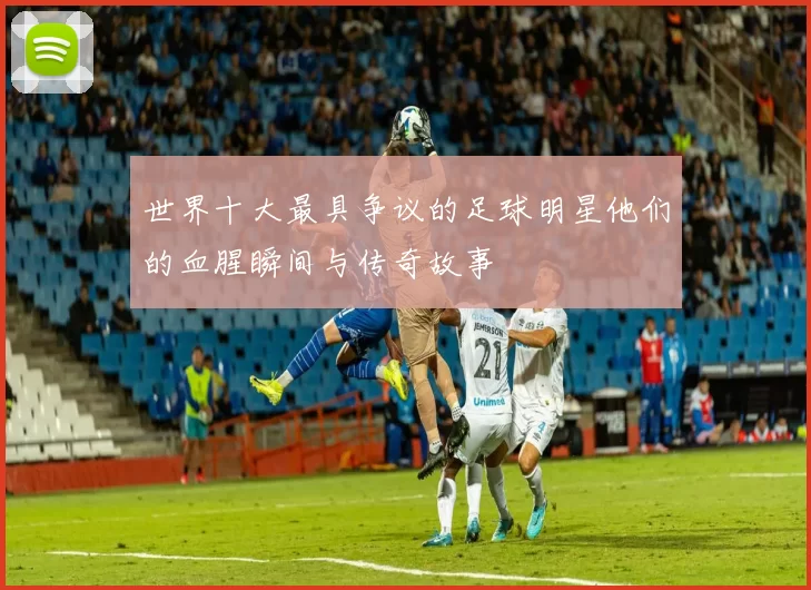世界十大最具争议的足球明星他们的血腥瞬间与传奇故事