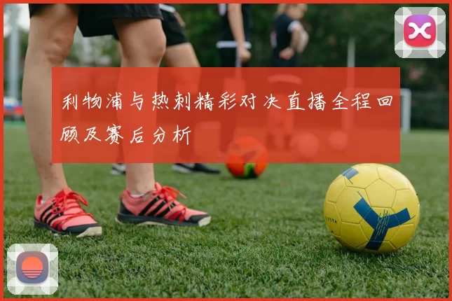 利物浦与热刺精彩对决直播全程回顾及赛后分析