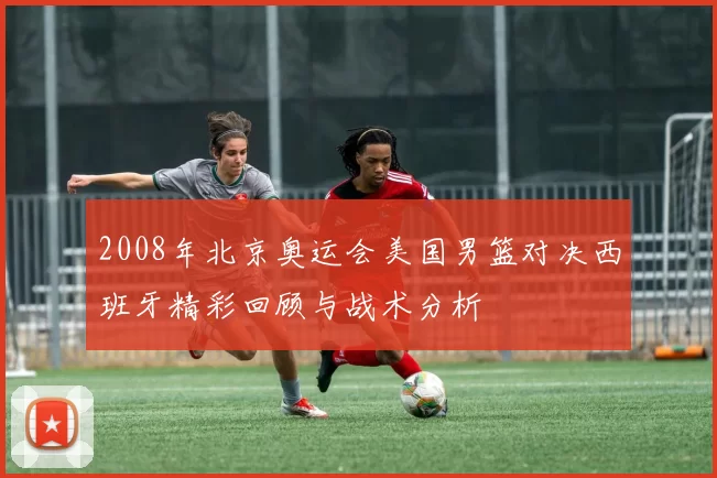 2008年北京奥运会美国男篮对决西班牙精彩回顾与战术分析