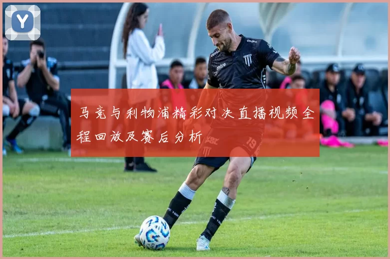 马竞与利物浦精彩对决直播视频全程回放及赛后分析