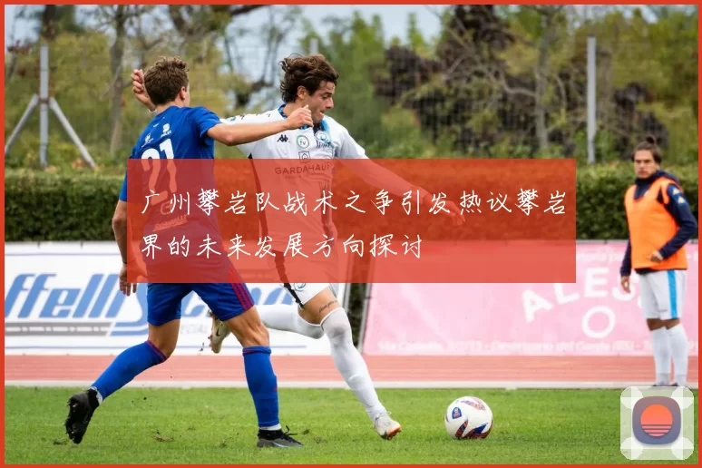 广州攀岩队战术之争引发热议攀岩界的未来发展方向探讨