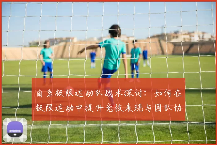 南京极限运动队战术探讨：如何在极限运动中提升竞技表现与团队协作