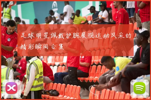 足球明星佩戴护腕展现运动风采的精彩瞬间合集