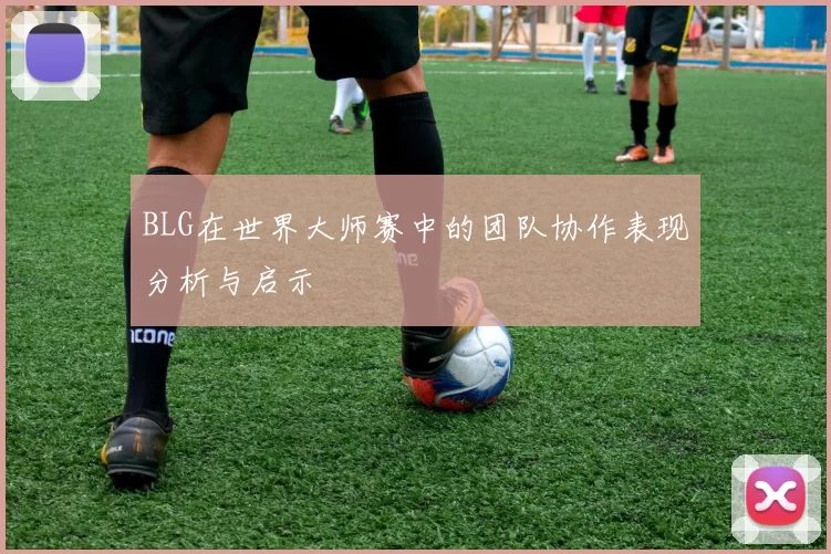 BLG在世界大师赛中的团队协作表现分析与启示