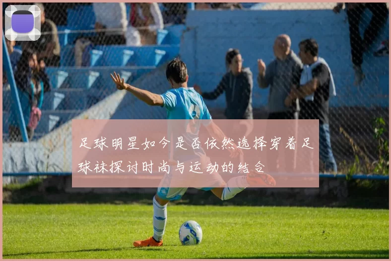 足球明星如今是否依然选择穿着足球袜探讨时尚与运动的结合