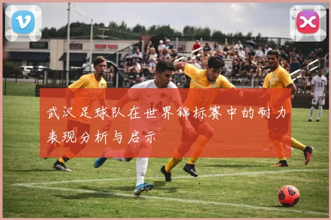 武汉足球队在世界锦标赛中的耐力表现分析与启示