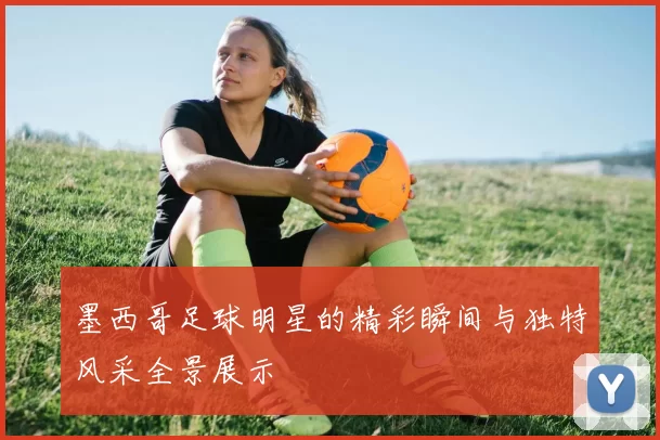 墨西哥足球明星的精彩瞬间与独特风采全景展示