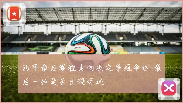 西甲最后赛程走向决定争冠命运 最后一轮是否出现奇迹