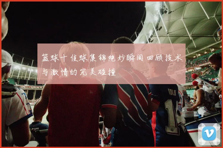 篮球十佳球集锦绝妙瞬间回顾技术与激情的完美碰撞