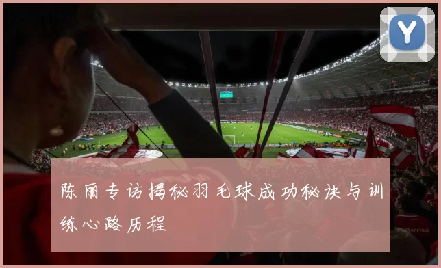 陈丽专访揭秘羽毛球成功秘诀与训练心路历程