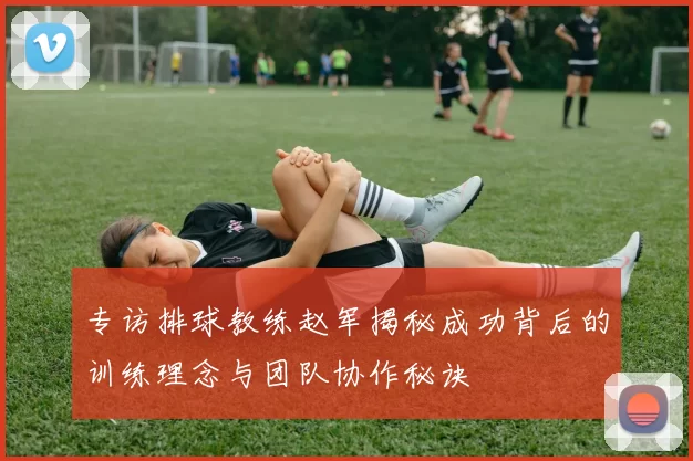 专访排球教练赵军揭秘成功背后的训练理念与团队协作秘诀