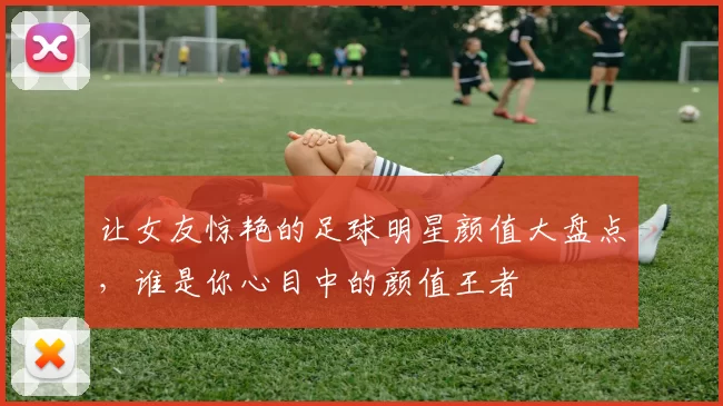 让女友惊艳的足球明星颜值大盘点，谁是你心目中的颜值王者