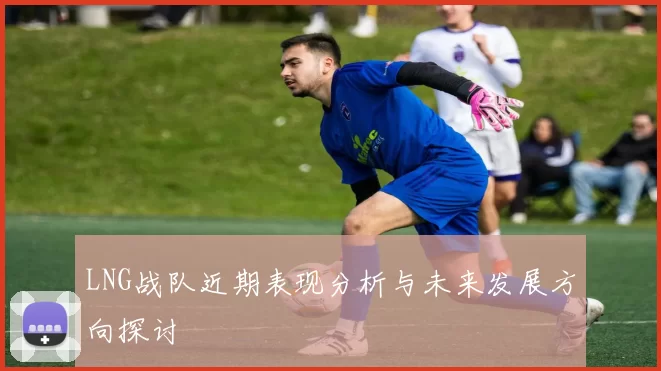 LNG战队近期表现分析与未来发展方向探讨