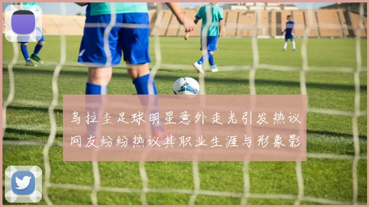 乌拉圭足球明星意外走光引发热议网友纷纷热议其职业生涯与形象影响