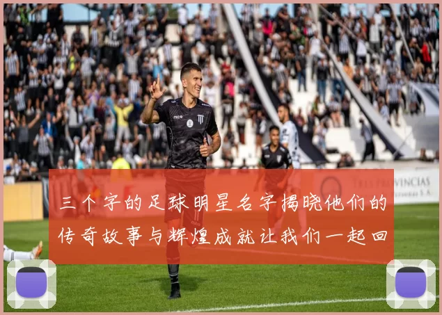 三个字的足球明星名字揭晓他们的传奇故事与辉煌成就让我们一起回顾他们的精彩瞬间