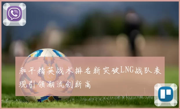 和平精英战术排名新突破LNG战队表现引领潮流创新高