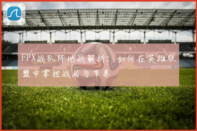 FPX战队阵地战解析：如何在英雄联盟中掌控战局与节奏