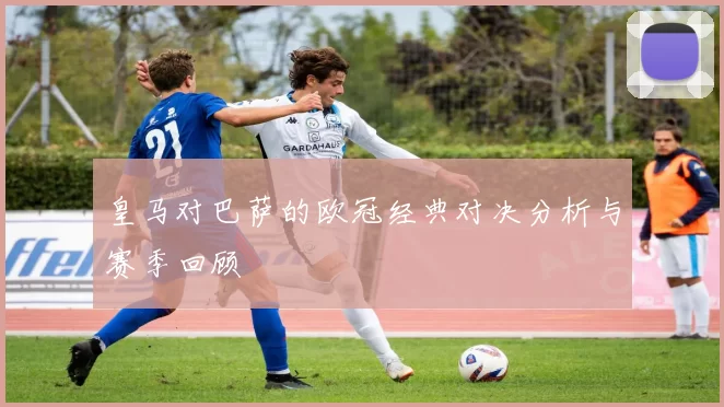 皇马对巴萨的欧冠经典对决分析与赛季回顾