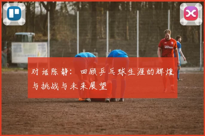 对话陈静：回顾乒乓球生涯的辉煌与挑战与未来展望