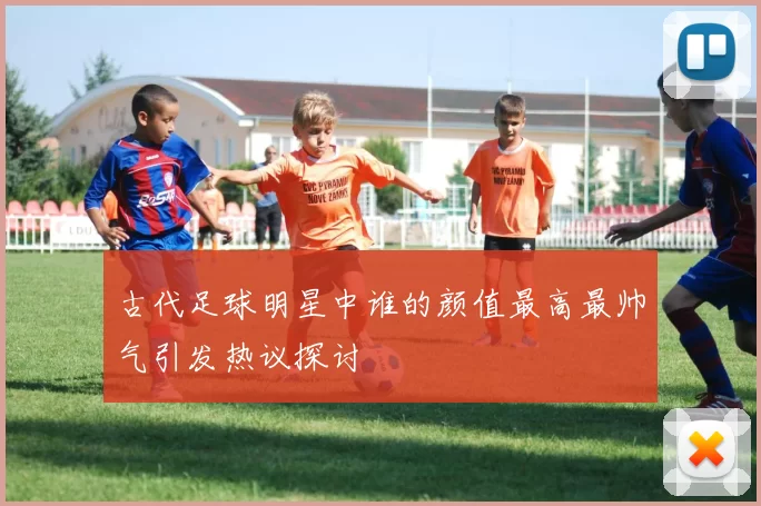 古代足球明星中谁的颜值最高最帅气引发热议探讨