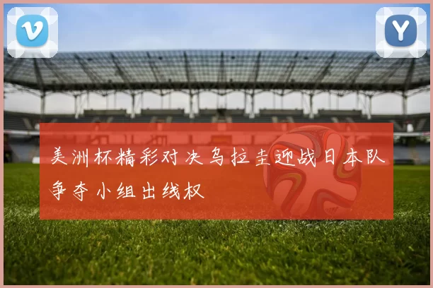 美洲杯精彩对决乌拉圭迎战日本队争夺小组出线权