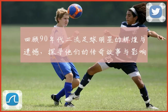 回顾90年代二流足球明星的辉煌与遗憾，探寻他们的传奇故事与影响力