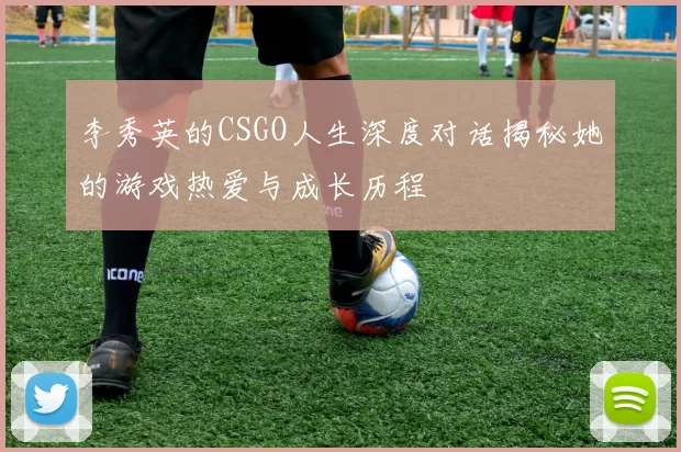 李秀英的CSGO人生深度对话揭秘她的游戏热爱与成长历程