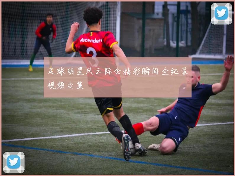 足球明星风云际会精彩瞬间全纪录视频合集