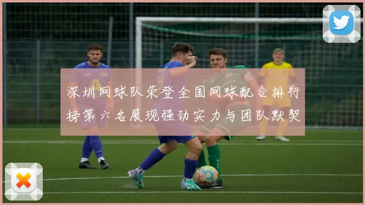 深圳网球队荣登全国网球配合排行榜第六名展现强劲实力与团队默契