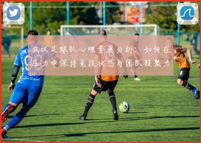 武汉足球队心理素质分析：如何在压力中保持竞技状态与团队凝聚力