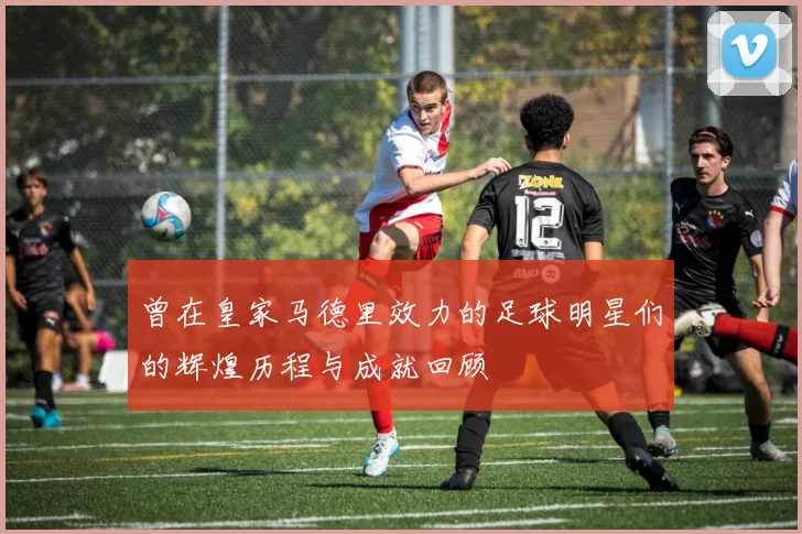 曾在皇家马德里效力的足球明星们的辉煌历程与成就回顾