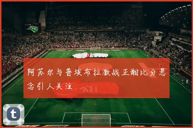 阿苏尔与普埃布拉激战正酣比分悬念引人关注