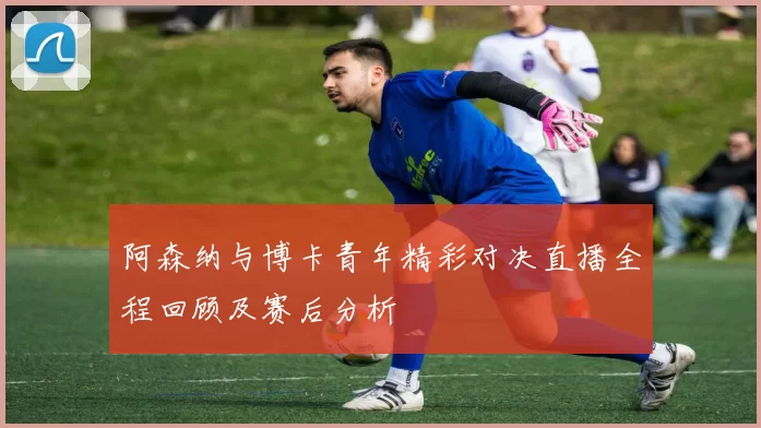 阿森纳与博卡青年精彩对决直播全程回顾及赛后分析