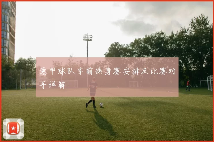 意甲球队季前热身赛安排及比赛对手详解