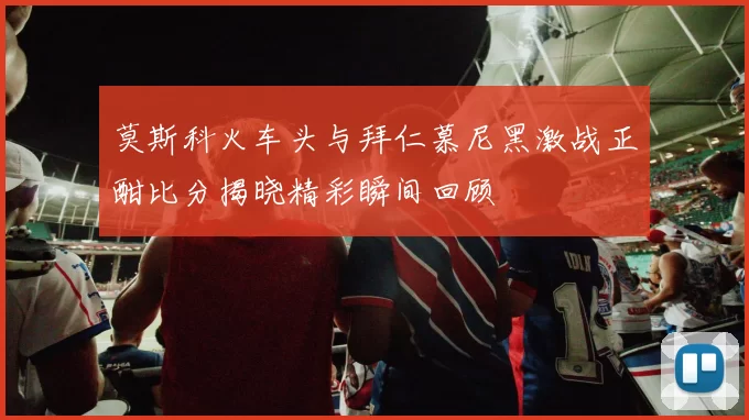 莫斯科火车头与拜仁慕尼黑激战正酣比分揭晓精彩瞬间回顾