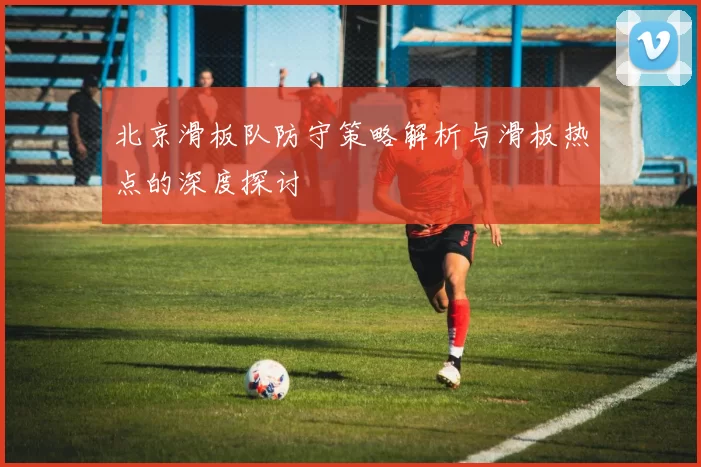 北京滑板队防守策略解析与滑板热点的深度探讨