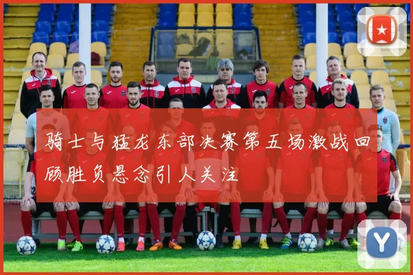 骑士与猛龙东部决赛第五场激战回顾胜负悬念引人关注
