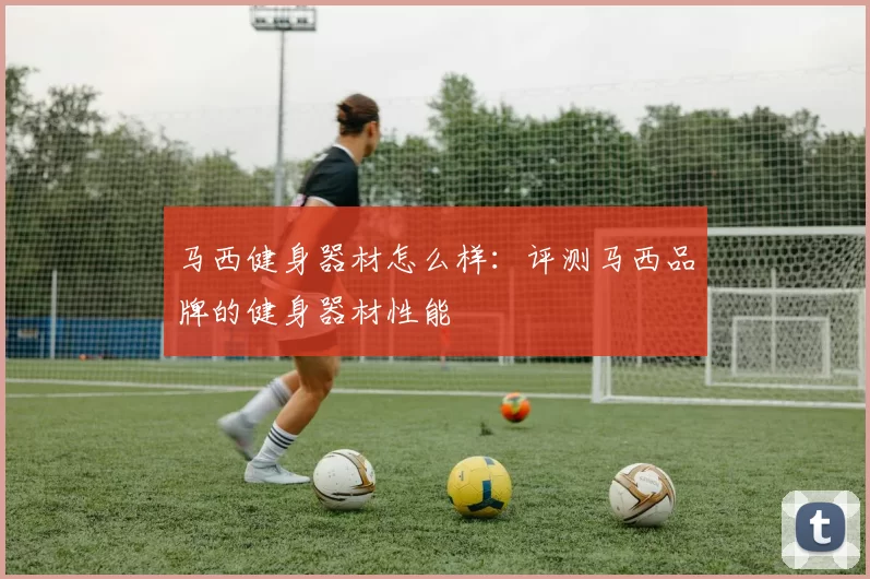 马西健身器材怎么样：评测马西品牌的健身器材性能