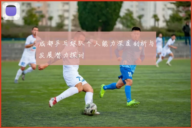 成都乒乓球队个人能力深度剖析与发展潜力探讨
