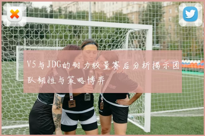 V5与JDG的耐力较量赛后分析揭示团队韧性与策略博弈