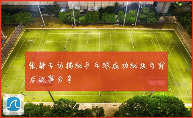 张静专访揭秘乒乓球成功秘诀与背后故事分享